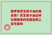 俄罗斯灵芝孢子油价格走势？灵芝孢子油这种价格稍贵的东西在网上买可靠吗