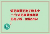 诺芝康灵芝孢子粉多少一斤(诺芝康灵推出灵芝孢子粉，价格公布！)