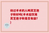 动过手术的人喝灵芝孢子粉好吗(手术后饮用灵芝孢子粉是否有益？)