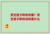 灵芝孢子粉和效果？灵芝孢子粉的功效是什么