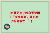 吃灵芝孢子粉白天犯困(“提神醒脑，灵芝孢子粉来帮忙！”)