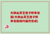 大别山灵芝孢子粉承包商(大别山灵芝孢子粉承包商续约操作完成)