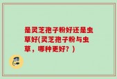 是灵芝孢子粉好还是虫草好(灵芝孢子粉与虫草，哪种更好？)