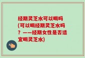 经期灵芝水可以喝吗 (可以喝经期灵芝水吗？——经期女性是否适宜喝灵芝水)