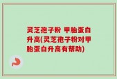 灵芝孢子粉 甲胎蛋白升高(灵芝孢子粉对甲胎蛋白升高有帮助)