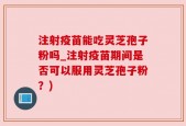 注射疫苗能吃灵芝孢子粉吗_注射疫苗期间是否可以服用灵芝孢子粉？)