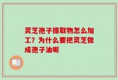 灵芝孢子提取物怎么加工？为什么要把灵芝做成孢子油呢