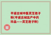 平遥古城中医灵芝孢子粉(平遥古城出产中药珍品——灵芝孢子粉)
