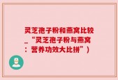灵芝孢子粉和燕窝比较_“灵芝孢子粉与燕窝：营养功效大比拼”)