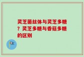 灵芝菌丝体与灵芝多糖？灵芝多糖与香菇多糖的区别