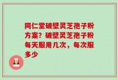 同仁堂破壁灵芝孢子粉方案？破壁灵芝孢子粉每天服用几次，每次服多少
