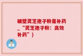 破壁灵芝孢子粉是补药_“灵芝孢子粉：高效补药”)