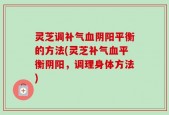 灵芝调补气血阴阳平衡的方法(灵芝补气血平衡阴阳，调理身体方法)