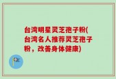 台湾明星灵芝孢子粉(台湾名人推荐灵芝孢子粉，改善身体健康)