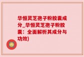 华恒灵芝孢子粉胶囊成分_华恒灵芝孢子粉胶囊：全面解析其成分与功效)