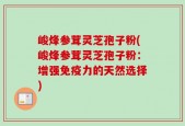 峻烽参茸灵芝孢子粉(峻烽参茸灵芝孢子粉：增强免疫力的天然选择)