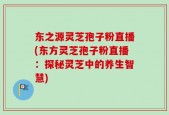 东之源灵芝孢子粉直播(东方灵芝孢子粉直播：探秘灵芝中的养生智慧)