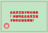 古岳灵芝孢子粉价格表？详细列出古岳灵芝孢子粉的价格及规格？