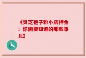 《灵芝孢子粉小店押金：你需要知道的那些事儿》
