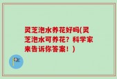 灵芝泡水养花好吗(灵芝泡水可养花？科学家来告诉你答案！)