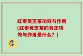 红枣灵芝茶功效与作用(红枣灵芝茶的真正功效与作用是什么？)