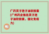 广药灵子孢子油软胶囊(广州药企推出灵子孢子油软胶囊，强化免疫力)