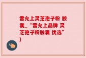 雷允上灵芝孢子粉 胶囊_“雷允上品牌 灵芝孢子粉胶囊 优选”)