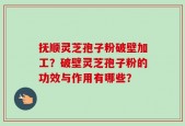 抚顺灵芝孢子粉破壁加工？破壁灵芝孢子粉的功效与作用有哪些？
