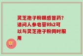灵芝孢子粉跟感冒药？请问人参皂苷Rh2可以与灵芝孢子粉同时服用