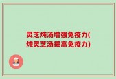 灵芝炖汤增强免疫力(炖灵芝汤提高免疫力)