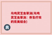 乌鸡灵芝虫草汤(乌鸡灵芝虫草汤：养生疗效的完美组合)