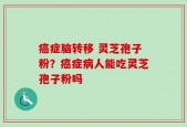 癌症脑转移 灵芝孢子粉？癌症病人能吃灵芝孢子粉吗