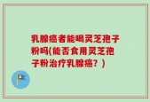 乳腺癌者能喝灵芝孢子粉吗(能否食用灵芝孢子粉治疗乳腺癌？)