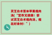 灵芝白术薏米苹果瘦肉汤(“营养又健康！尝试灵芝白术瘦肉汤，瘦出好身材！”)