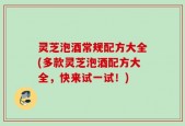 灵芝泡酒常规配方大全(多款灵芝泡酒配方大全，快来试一试！)