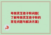 粤微灵芝孢子粉问题(了解粤微灵芝孢子粉的常见问题与解决方案)