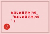 每天2克灵芝孢子粉_“每日2克灵芝孢子粉”)