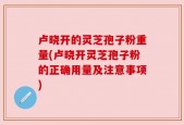 卢晓开的灵芝孢子粉重量(卢晓开灵芝孢子粉的正确用量及注意事项)