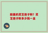 胶囊的灵芝孢子粉？灵芝孢子粉多少钱一盒