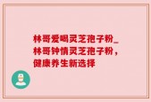 林哥爱喝灵芝孢子粉_林哥钟情灵芝孢子粉，健康养生新选择