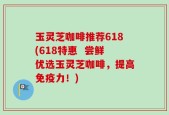 玉灵芝咖啡推荐618(618特惠  尝鲜优选玉灵芝咖啡，提高免疫力！)