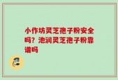 小作坊灵芝孢子粉安全吗？池润灵芝孢子粉靠谱吗