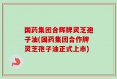 国药集团合辉牌灵芝孢子油(国药集团合作牌灵芝孢子油正式上市)
