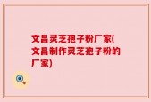 文昌灵芝孢子粉厂家(文昌制作灵芝孢子粉的厂家)