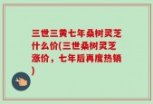 三世三黄七年桑树灵芝什么价(三世桑树灵芝涨价，七年后再度热销)