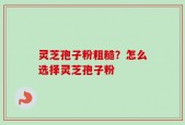 灵芝孢子粉粗糙？怎么选择灵芝孢子粉