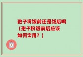 孢子粉饭前还是饭后喝 (孢子粉饭前后应该如何饮用？)