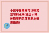 小孩子体质寒可以喝灵芝石斛水吗(适合小孩体质寒的灵芝石斛水使用指南)