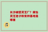 长沙破壁灵芝厂？康怡灵芝孢子粉育种基地是哪里