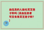 血压高的人能吃灵芝孢子粉吗 (高血压患者可否食用灵芝孢子粉？)